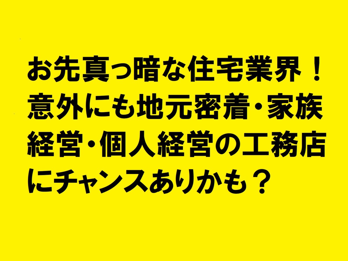 お先真っ暗な住宅業界！意外にも地元密着・家族経営・個人経営の工務店にチャンスありかも？|住宅・工務店・リフォーム・不動産業界向け「A4」1枚アンケートから集客できる広告作り