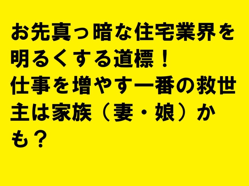 お先真っ暗な住宅業界を明るくする道標！仕事を増やす一番の救世主は家族（妻・娘）かも？|住宅・工務店・リフォーム・不動産業界向け「A4」1枚アンケートから集客できる広告作り