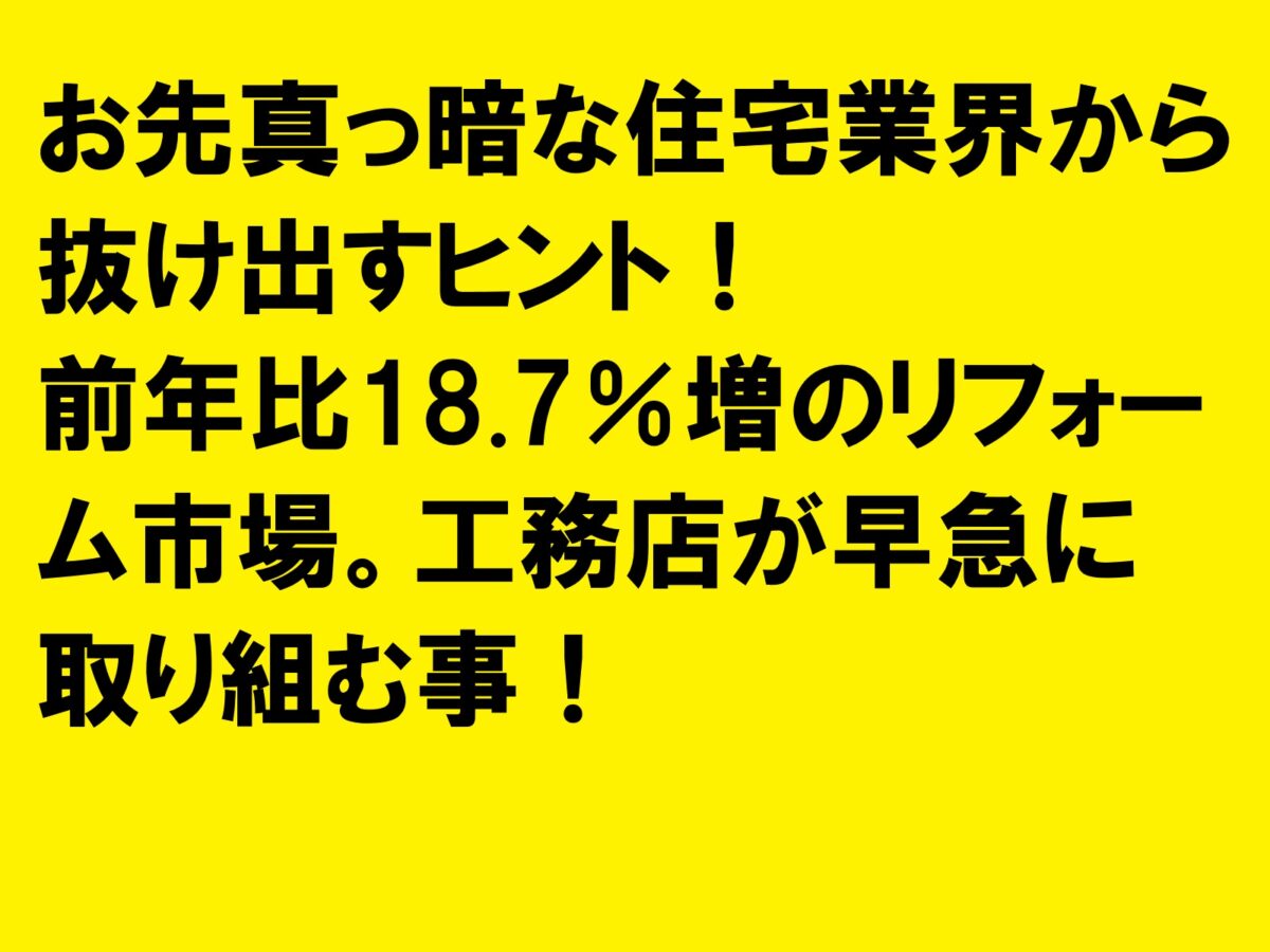 お先真っ暗な住宅業界から抜け出すヒント！前年比18.7％増のリフォーム市場。工務店が早急に取り組む事！|住宅・工務店・リフォーム・不動産業界向け「A4」1枚アンケートから集客できる広告作り